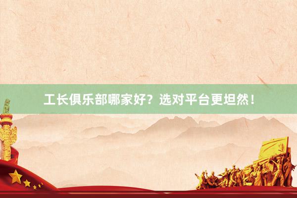 工长俱乐部哪家好？选对平台更坦然！