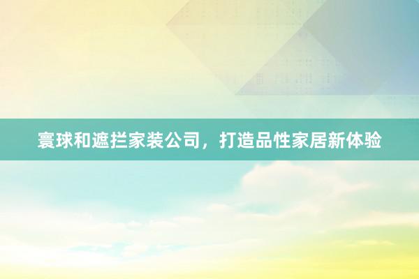 寰球和遮拦家装公司，打造品性家居新体验