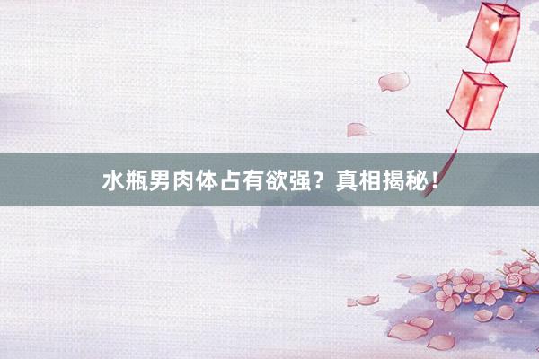 水瓶男肉体占有欲强？真相揭秘！
